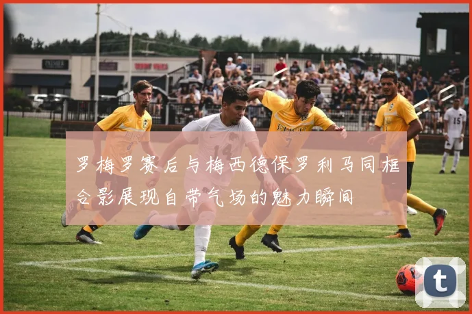 罗梅罗赛后与梅西德保罗利马同框合影展现自带气场的魅力瞬间