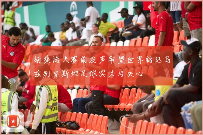 胡桑诺夫赛前发声希望世界铭记乌兹别克斯坦足球实力与决心