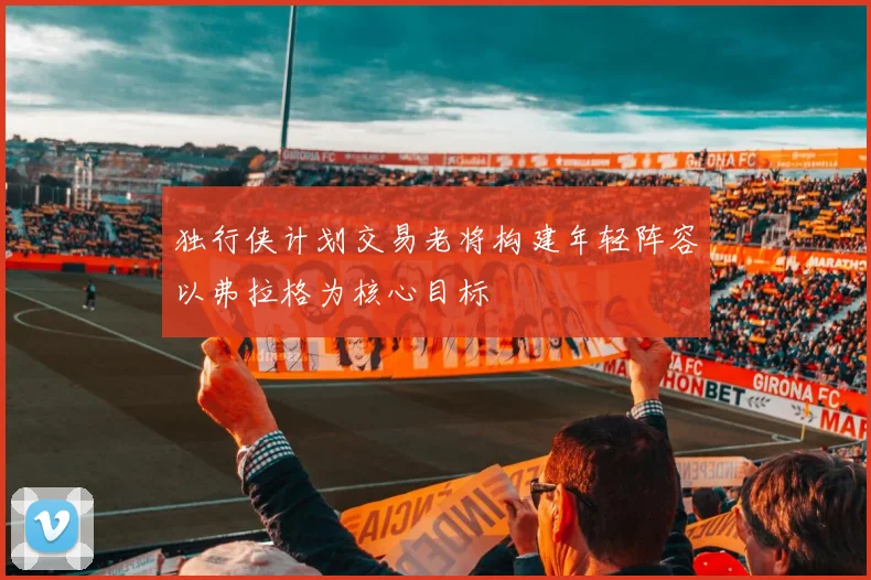独行侠计划交易老将构建年轻阵容以弗拉格为核心目标