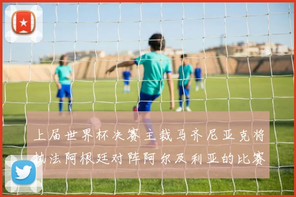 上届世界杯决赛主裁马齐尼亚克将执法阿根廷对阵阿尔及利亚的比赛