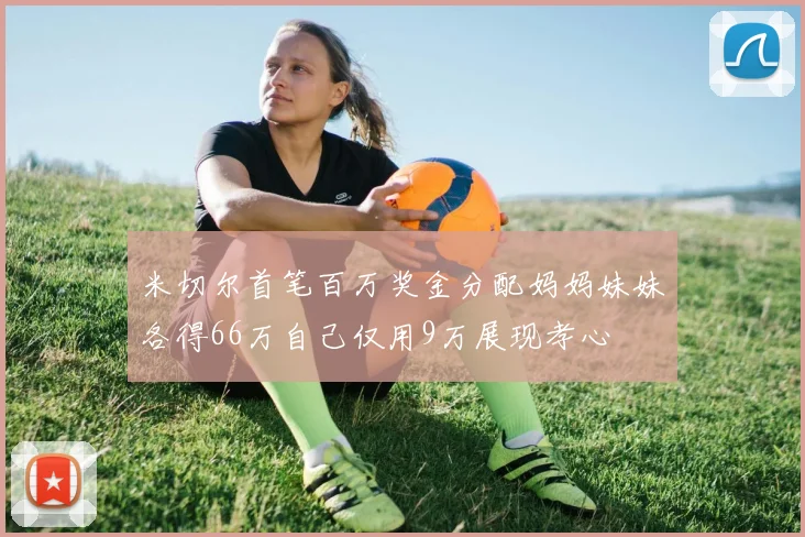 米切尔首笔百万奖金分配妈妈妹妹各得66万自己仅用9万展现孝心