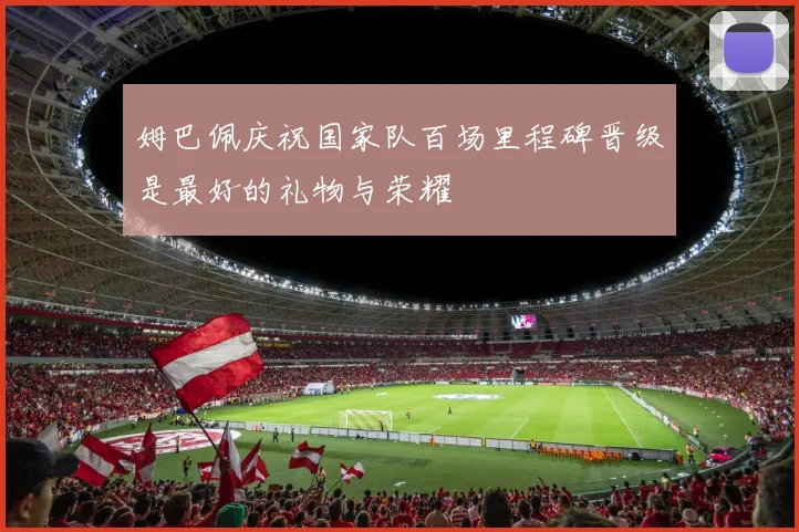 姆巴佩庆祝国家队百场里程碑晋级是最好的礼物与荣耀