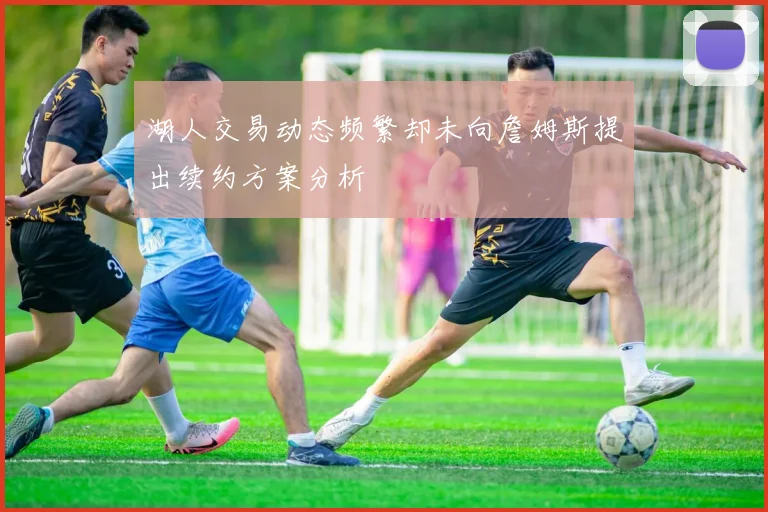 湖人交易动态频繁却未向詹姆斯提出续约方案分析