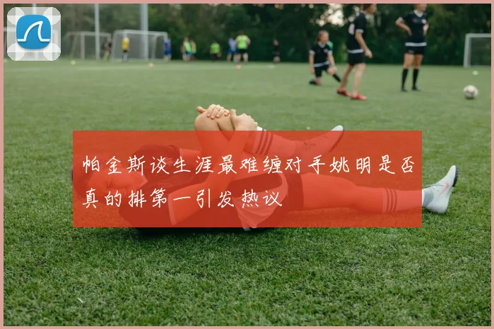 帕金斯谈生涯最难缠对手姚明是否真的排第一引发热议