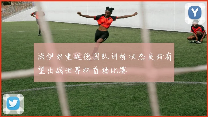 诺伊尔重返德国队训练状态良好有望出战世界杯首场比赛