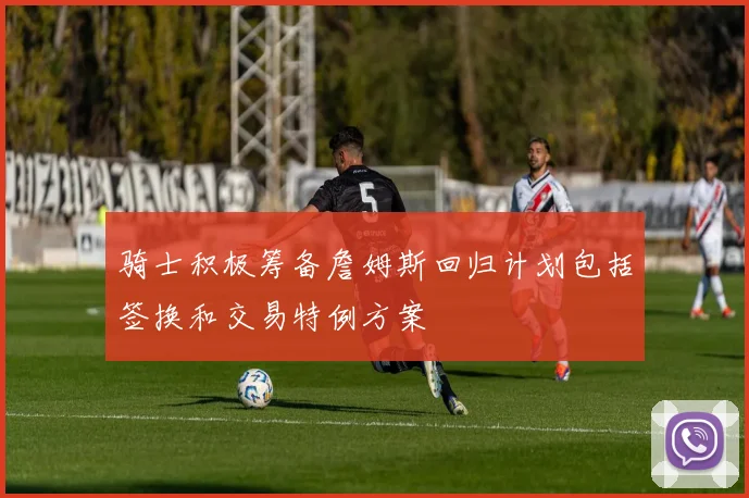 骑士积极筹备詹姆斯回归计划包括签换和交易特例方案