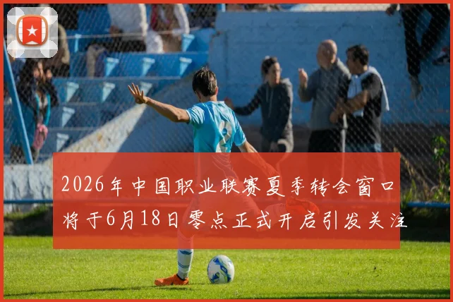 2026年中国职业联赛夏季转会窗口将于6月18日零点正式开启引发关注