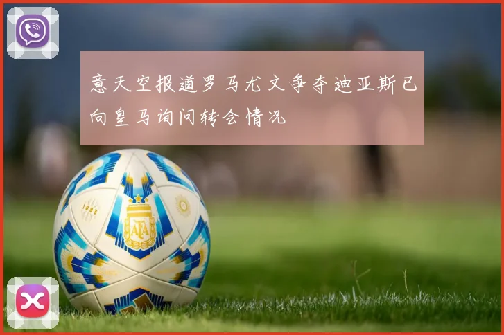 意天空报道罗马尤文争夺迪亚斯已向皇马询问转会情况