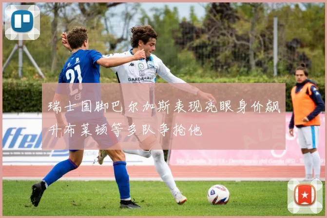 瑞士国脚巴尔加斯表现亮眼身价飙升布莱顿等多队争抢他